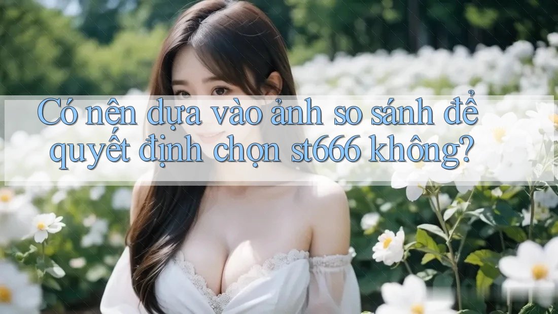 Có nên dựa vào ảnh so sánh để quyết định chọn st666 không?