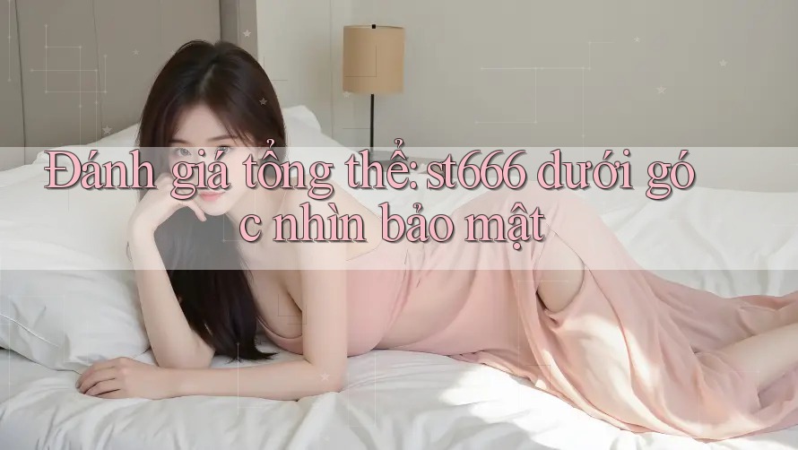 Đánh giá tổng thể: st666 dưới góc nhìn bảo mật Đánh giá tổng thể: st666 dưới góc nhìn bảo mật