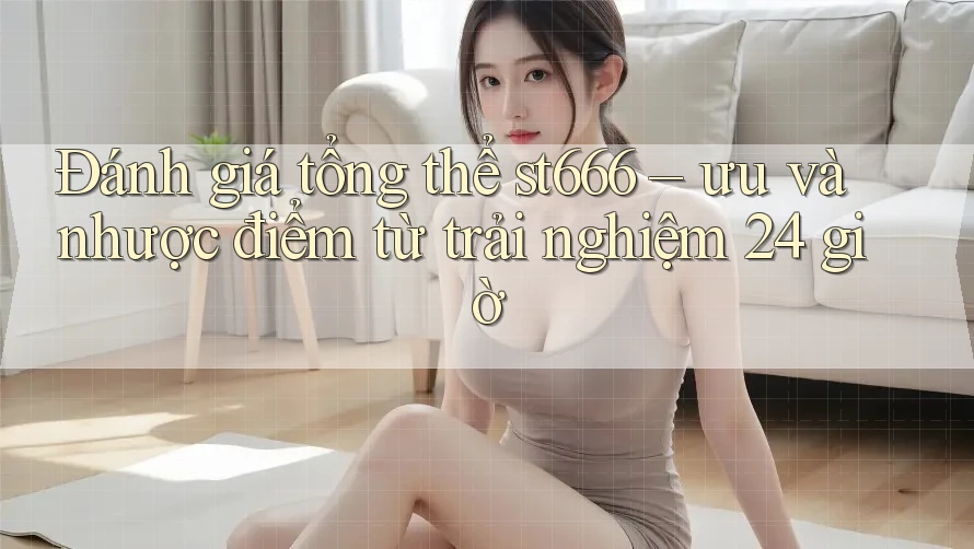 Đánh giá tổng thể st666 – ưu và nhược điểm từ trải nghiệm 24 giờ
