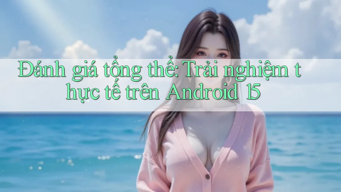 Đánh giá tổng thể: Trải nghiệm thực tế trên Android 15
