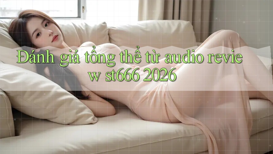 Đánh giá tổng thể từ audio review st666 2026 Đánh giá tổng thể từ audio review st666 2026