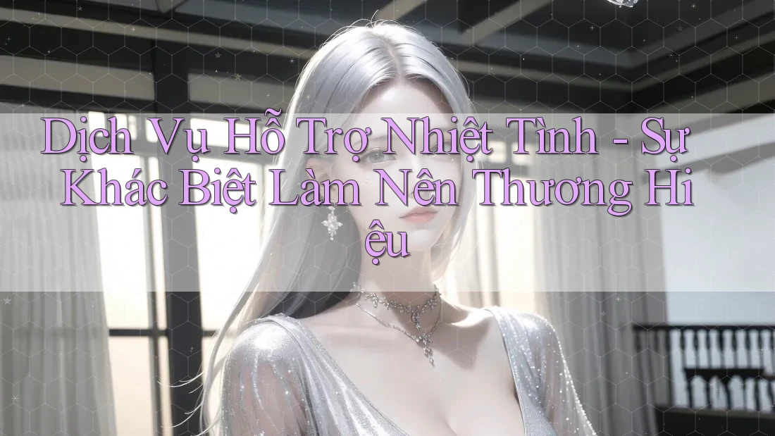 Dịch Vụ Hỗ Trợ Nhiệt Tình – Sự Khác Biệt Làm Nên Thương Hiệu