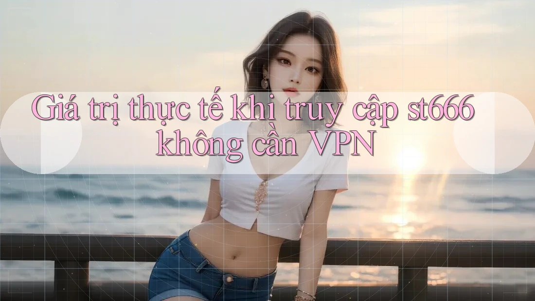 Giá trị thực tế khi truy cập st666 không cần VPN