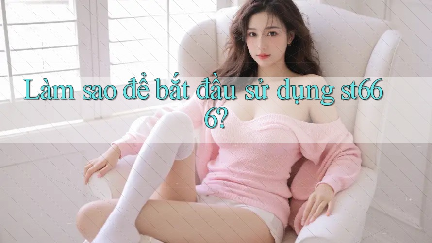 Làm sao để bắt đầu sử dụng st666?