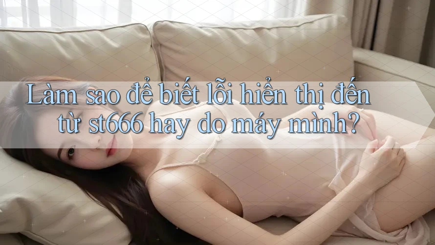 Làm sao để biết lỗi hiển thị đến từ st666 hay do máy mình? Làm sao để biết lỗi hiển thị đến từ st666 hay do máy mình?