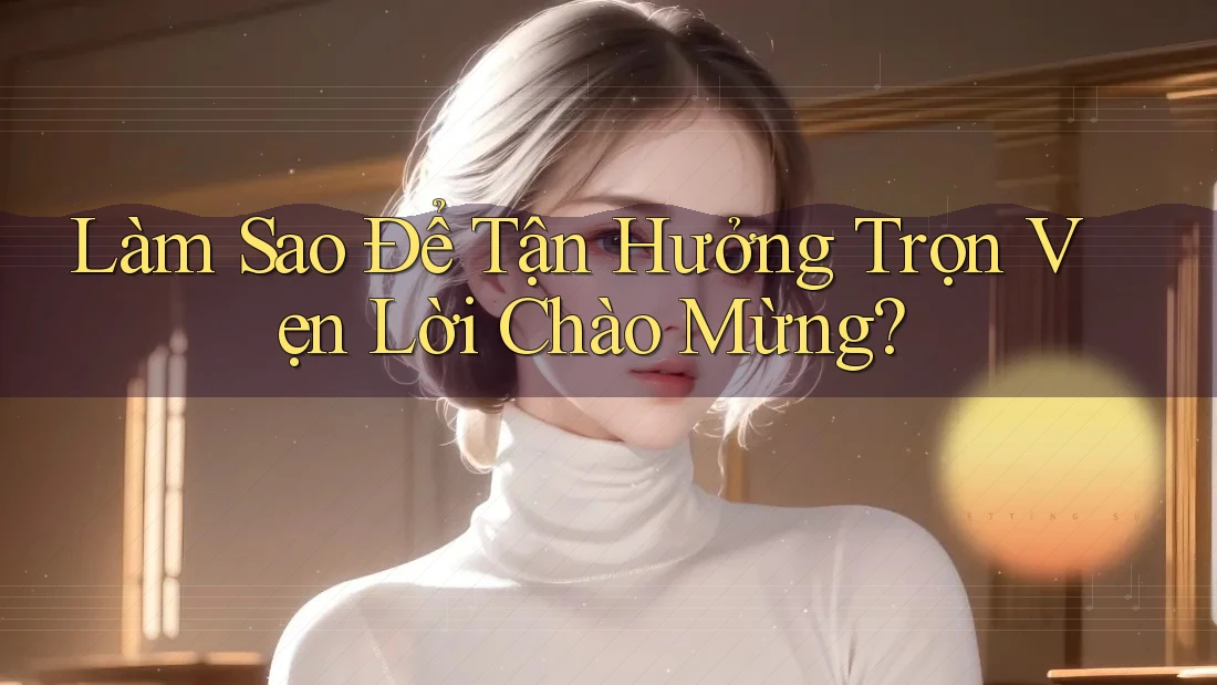 Làm Sao Để Tận Hưởng Trọn Vẹn Lời Chào Mừng?