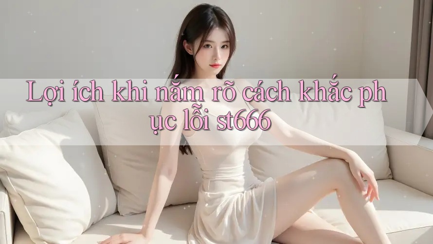 Lợi ích khi nắm rõ cách khắc phục lỗi st666 Lợi ích khi nắm rõ cách khắc phục lỗi st666