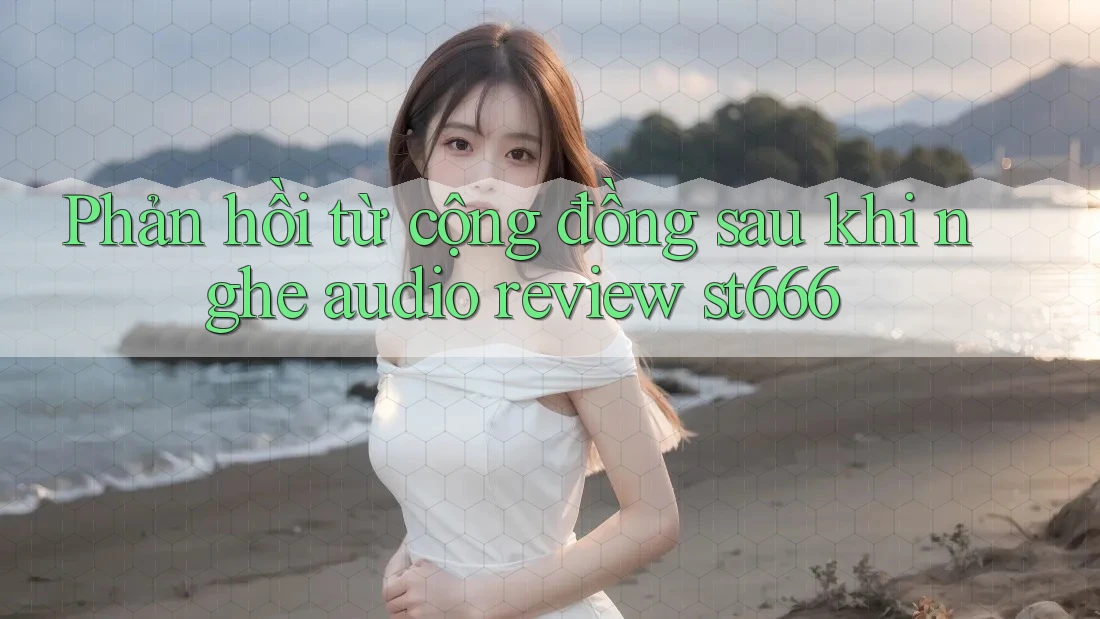 Phản hồi từ cộng đồng sau khi nghe audio review st666 Phản hồi từ cộng đồng sau khi nghe audio review st666