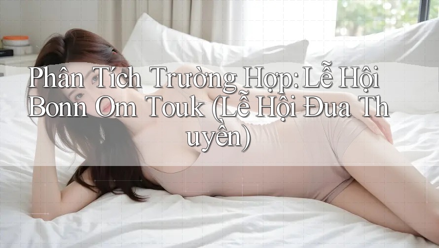 Phân Tích Trường Hợp: Lễ Hội Bonn Om Touk (Lễ Hội Đua Thuyền)