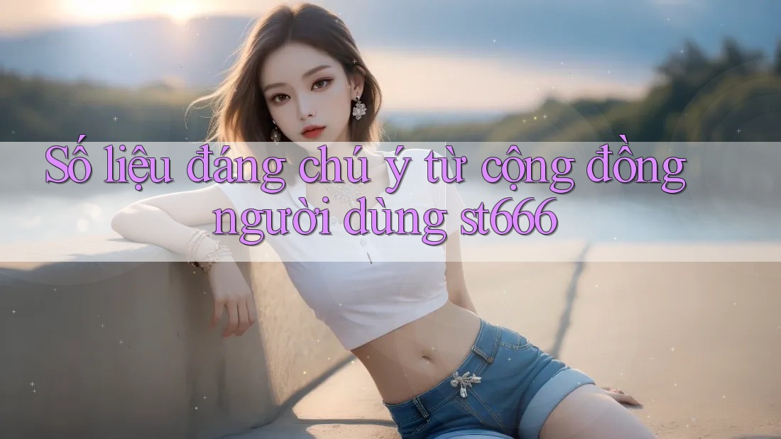 Số liệu đáng chú ý từ cộng đồng người dùng st666
