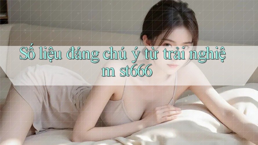 Số liệu đáng chú ý từ trải nghiệm st666