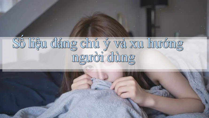 Số liệu đáng chú ý và xu hướng người dùng