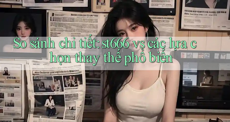 So sánh chi tiết: st666 vs các lựa chọn thay thế phổ biến