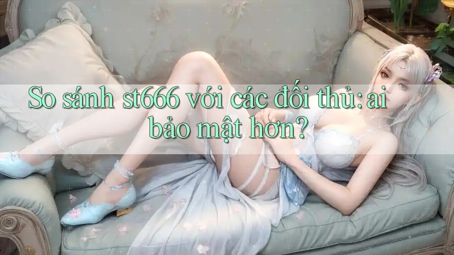 So sánh st666 với các đối thủ: ai bảo mật hơn?