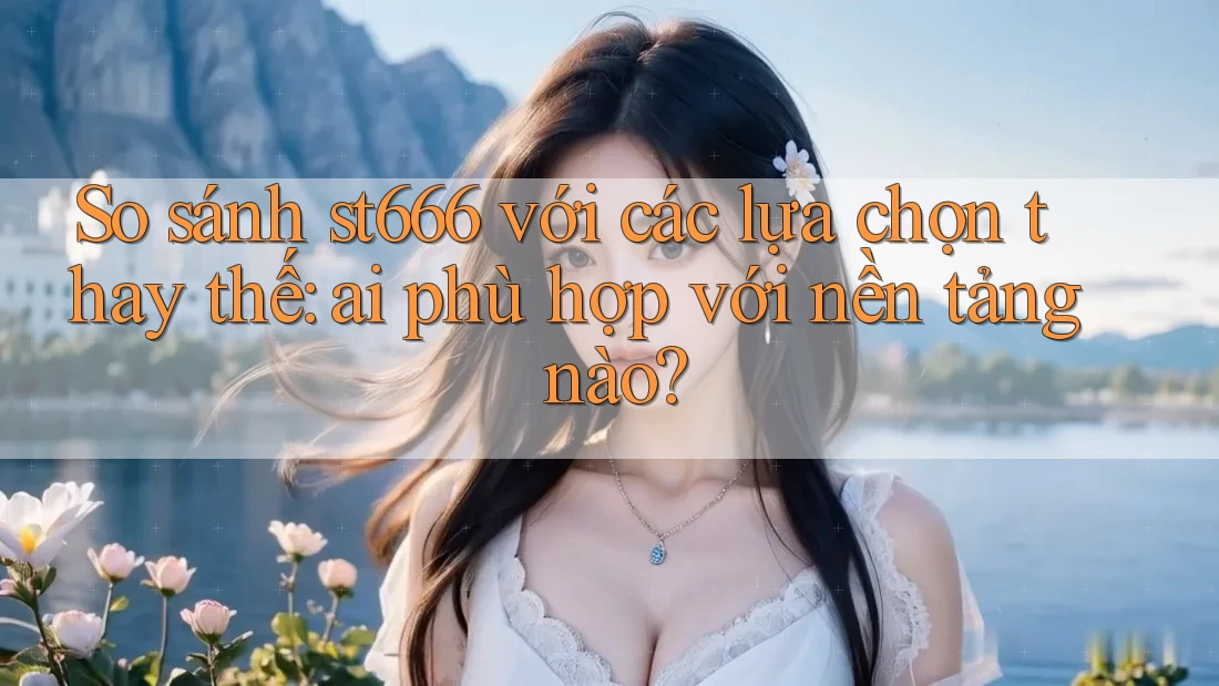 So sánh st666 với các lựa chọn thay thế: ai phù hợp với nền tảng nào?