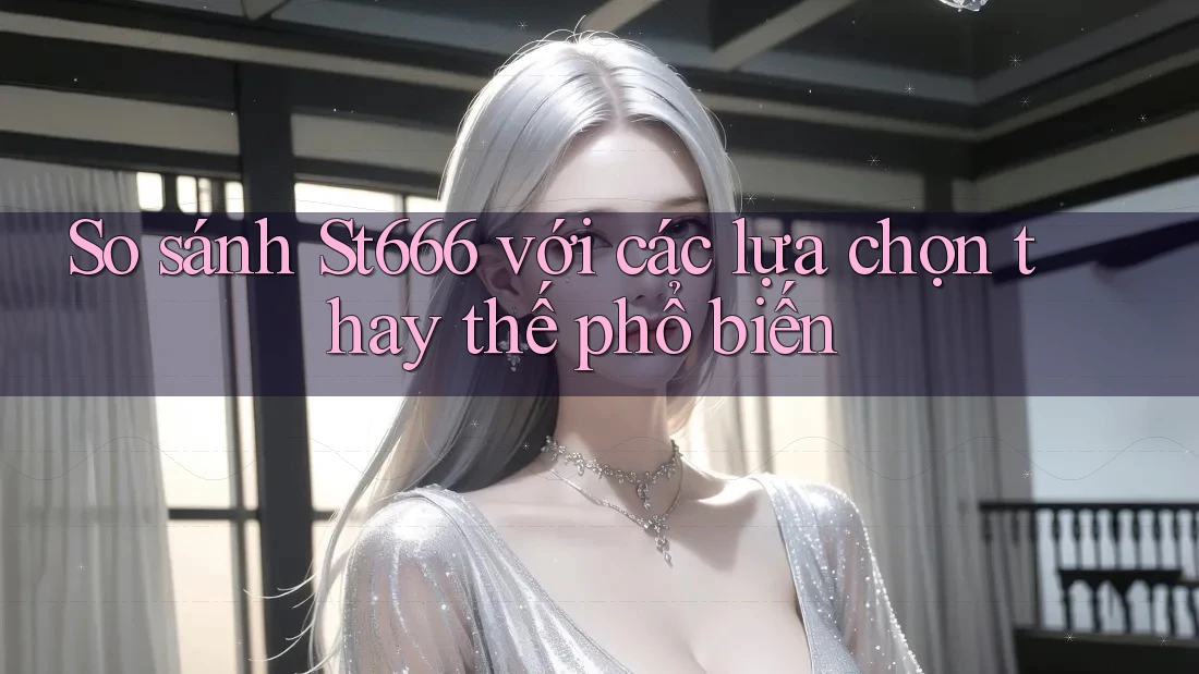 So sánh St666 với các lựa chọn thay thế phổ biến