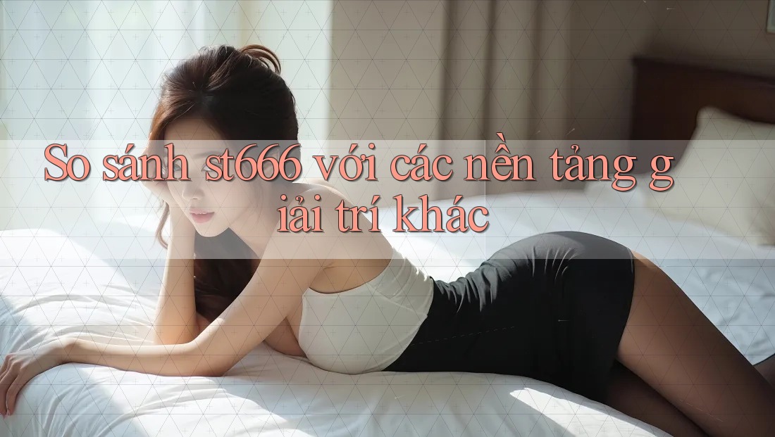 So sánh st666 với các nền tảng giải trí khác