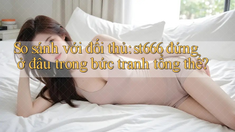 So sánh với đối thủ: st666 đứng ở đâu trong bức tranh tổng thể?