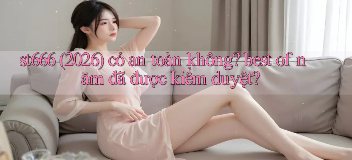 st666 (2026) có an toàn không best of năm đã được kiểm duyệt