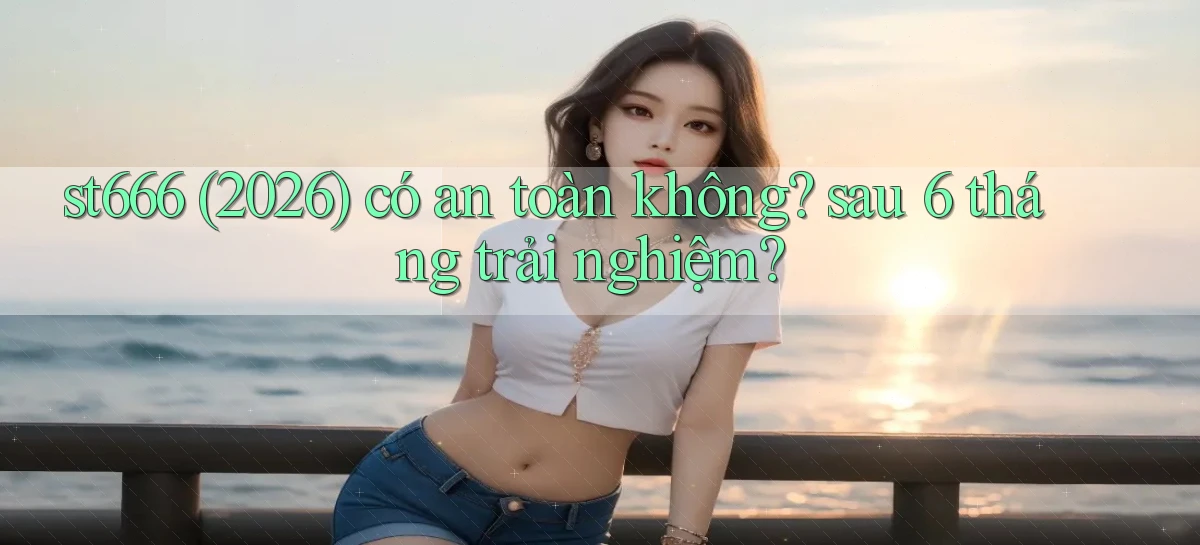 st666 (2026) có an toàn không sau 6 tháng trải nghiệm