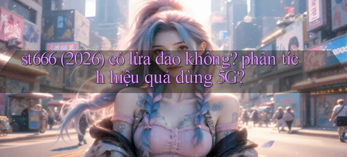 st666 (2026) có lừa đảo không phân tích hiệu quả dùng 5G