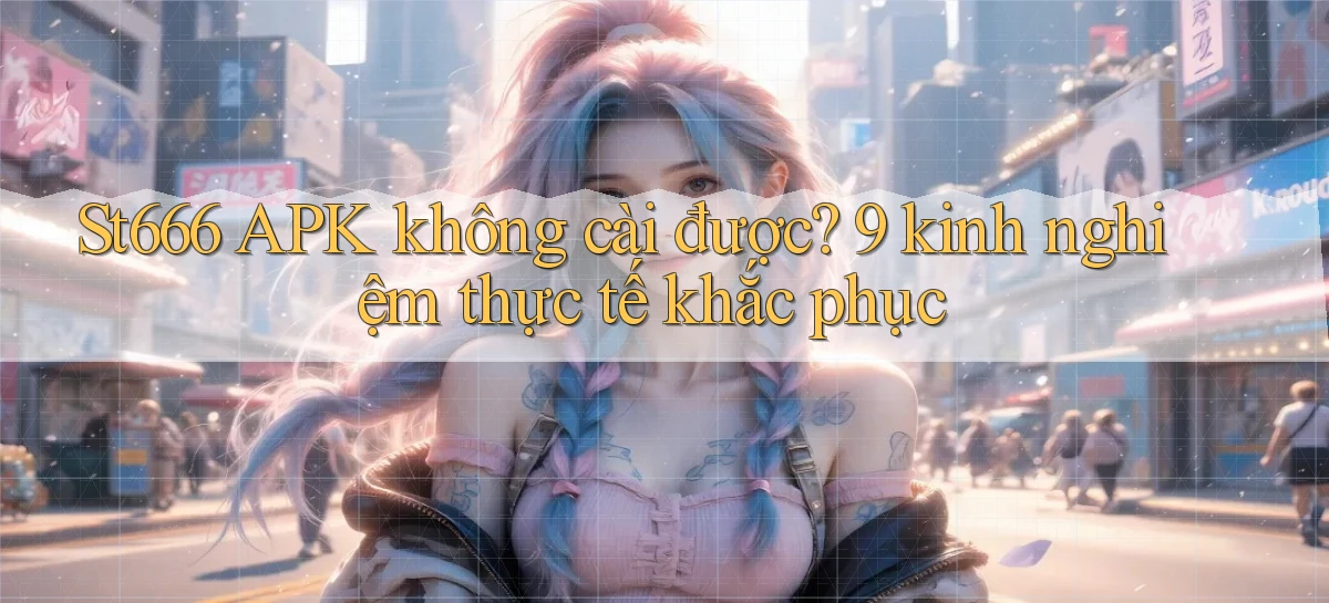 St666 APK không cài được 9 kinh nghiệm thực tế khắc phục