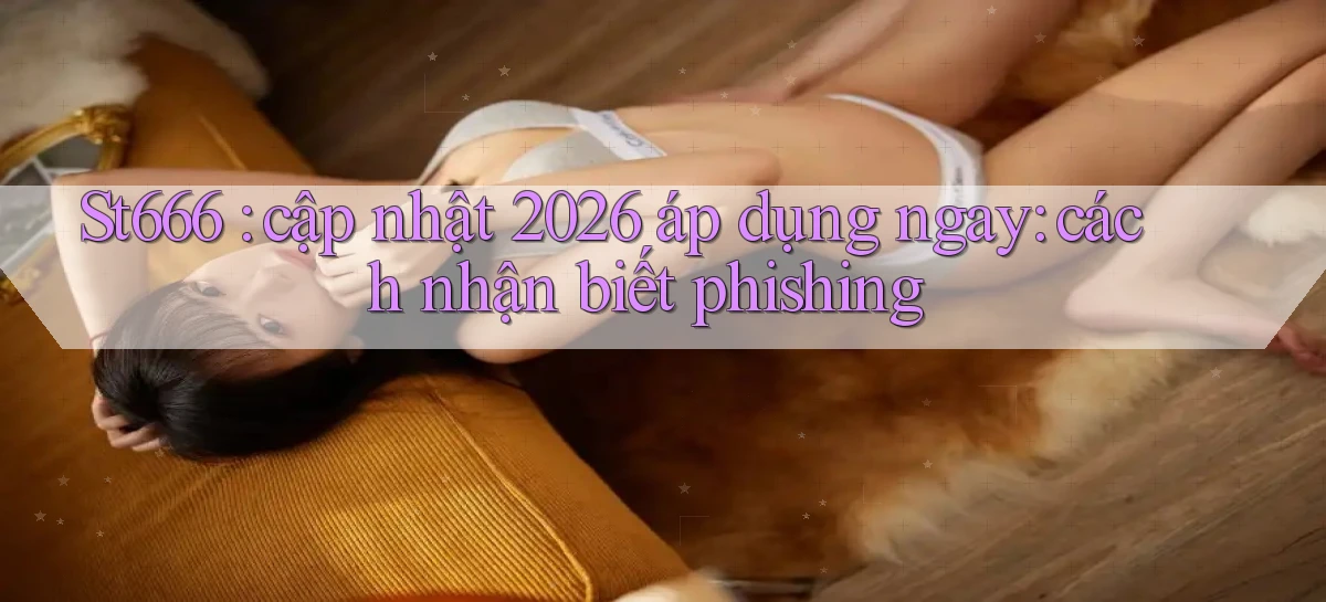 St666 cập nhật 2026 áp dụng ngay cách nhận biết phishing
