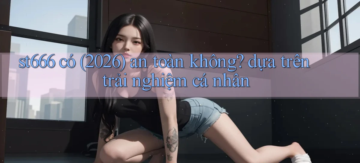 st666 có (2026) an toàn không dựa trên trải nghiệm cá nhân