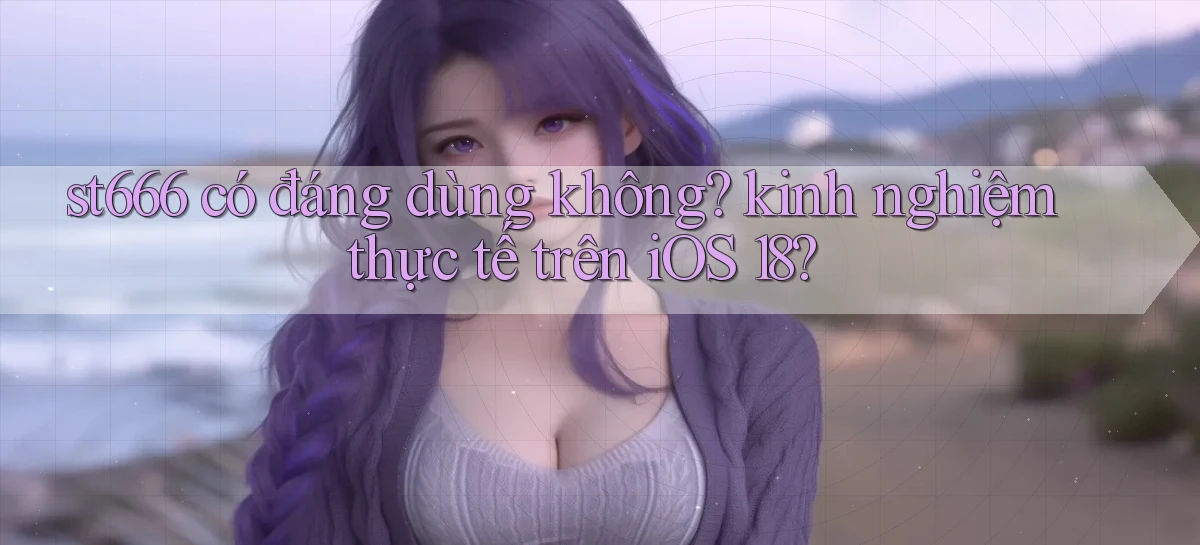 st666 có đáng dùng không kinh nghiệm thực tế trên iOS 18