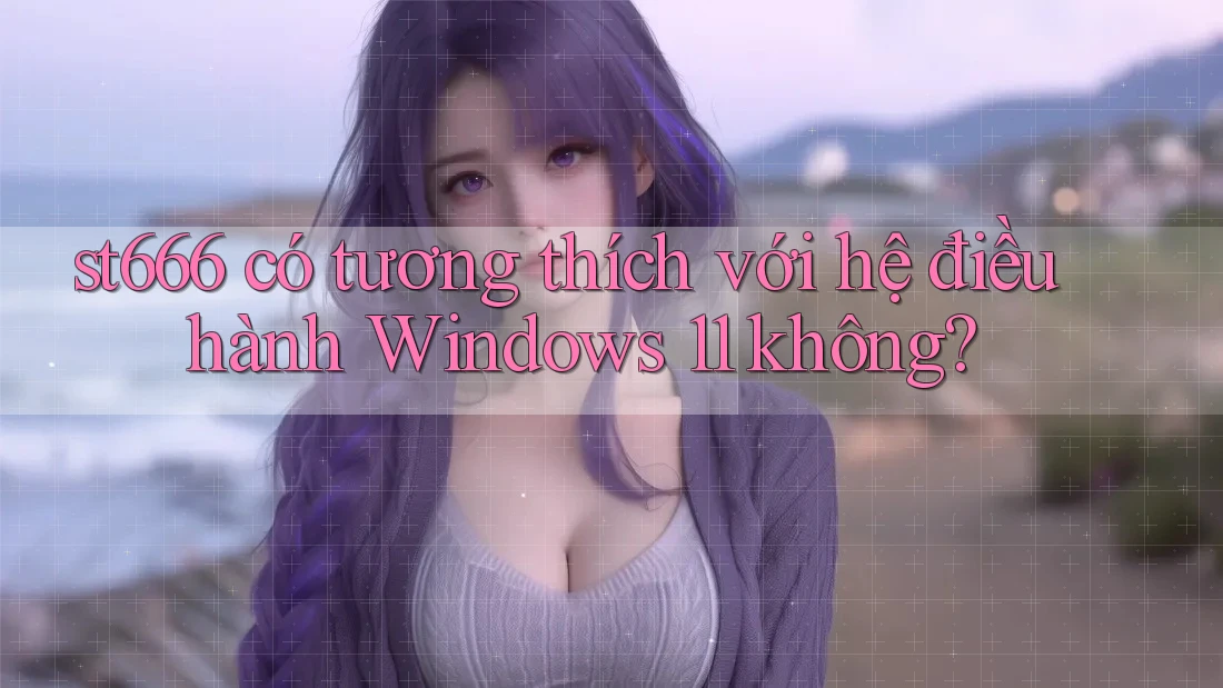 st666 có tương thích với hệ điều hành Windows 11 không?