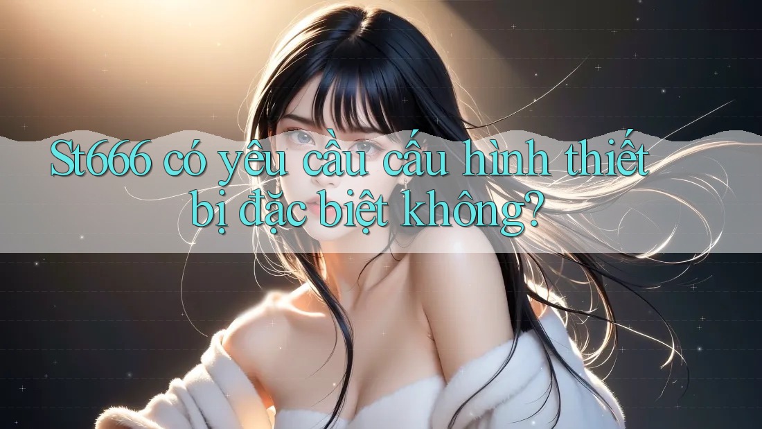 St666 có yêu cầu cấu hình thiết bị đặc biệt không? St666 có yêu cầu cấu hình thiết bị đặc biệt không?