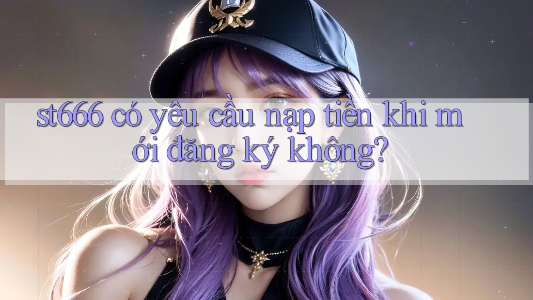 st666 có yêu cầu nạp tiền khi mới đăng ký không?
