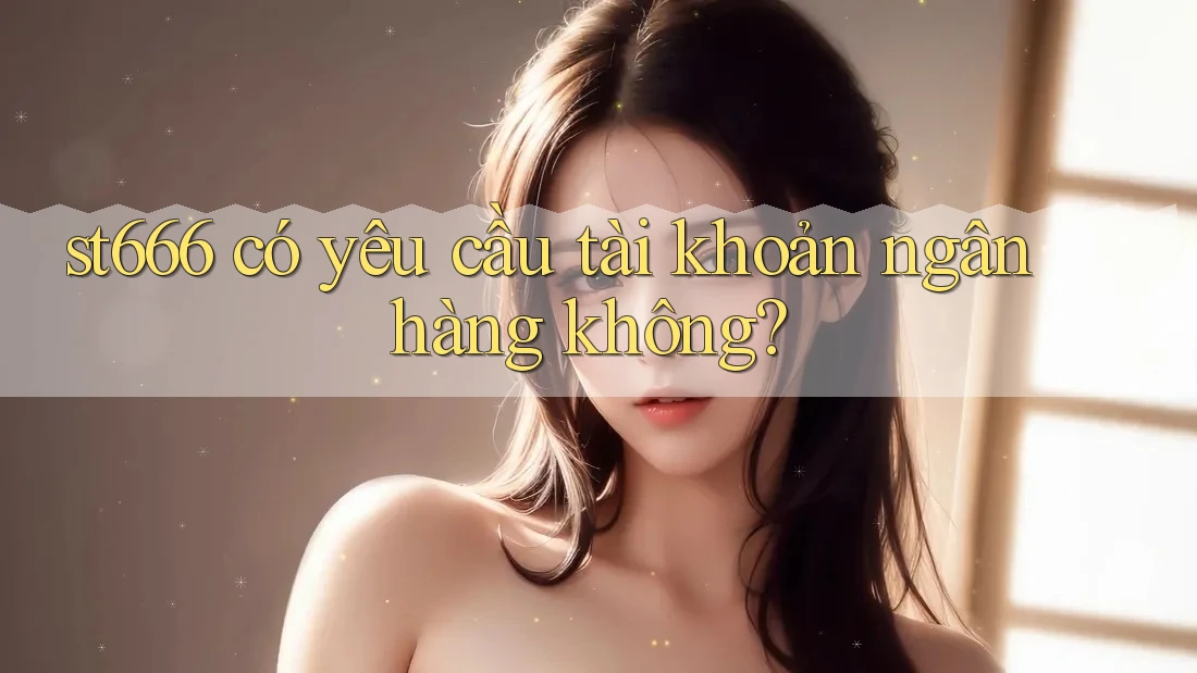 st666 có yêu cầu tài khoản ngân hàng không?