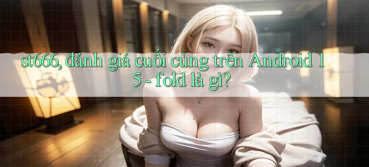 st666, đánh giá cuối cùng trên Android 15   fold là gì
