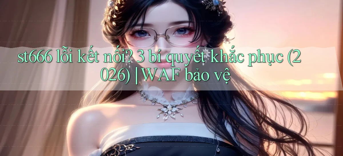 st666 lỗi kết nối 3 bí quyết khắc phục (2026) WAF bảo vệ
