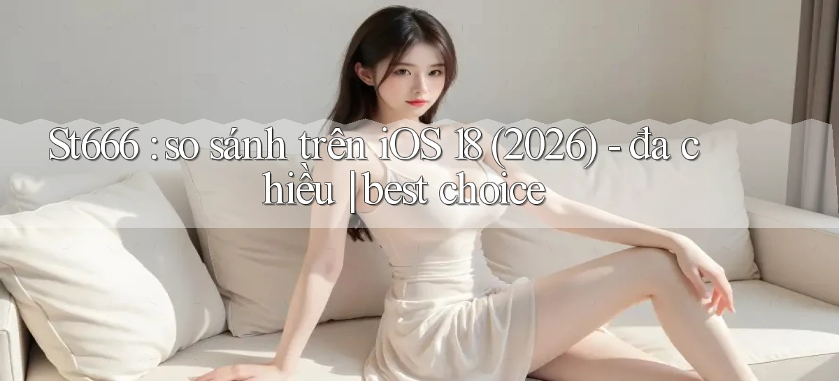 St666 so sánh trên iOS 18 (2026)   đa chiều best choice