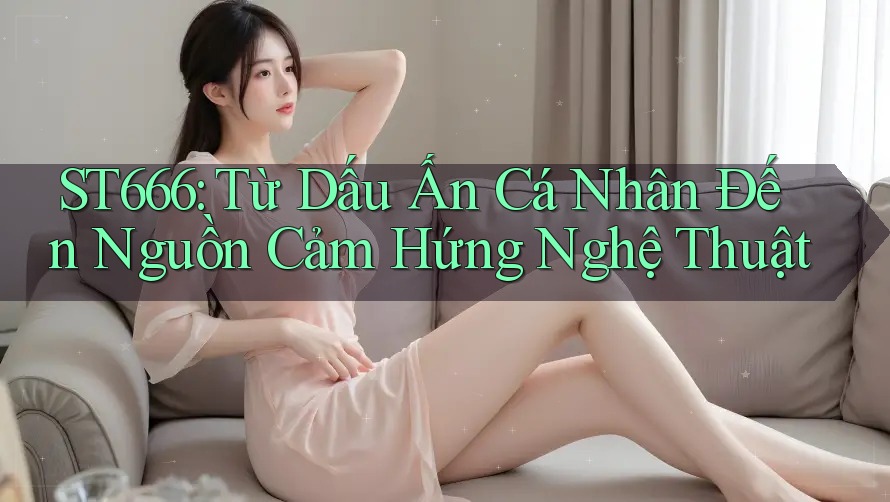 ST666: Từ Dấu Ấn Cá Nhân Đến Nguồn Cảm Hứng Nghệ Thuật