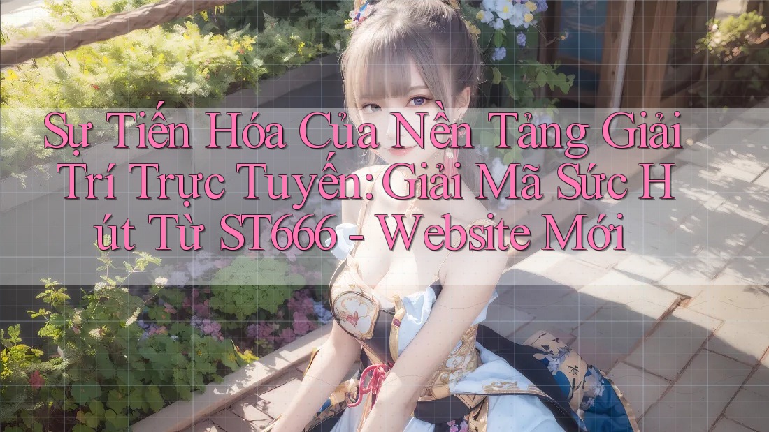 Sự Tiến Hóa Của Nền Tảng Giải Trí Trực Tuyến: Giải Mã Sức Hút Từ ST666 - Website Mới