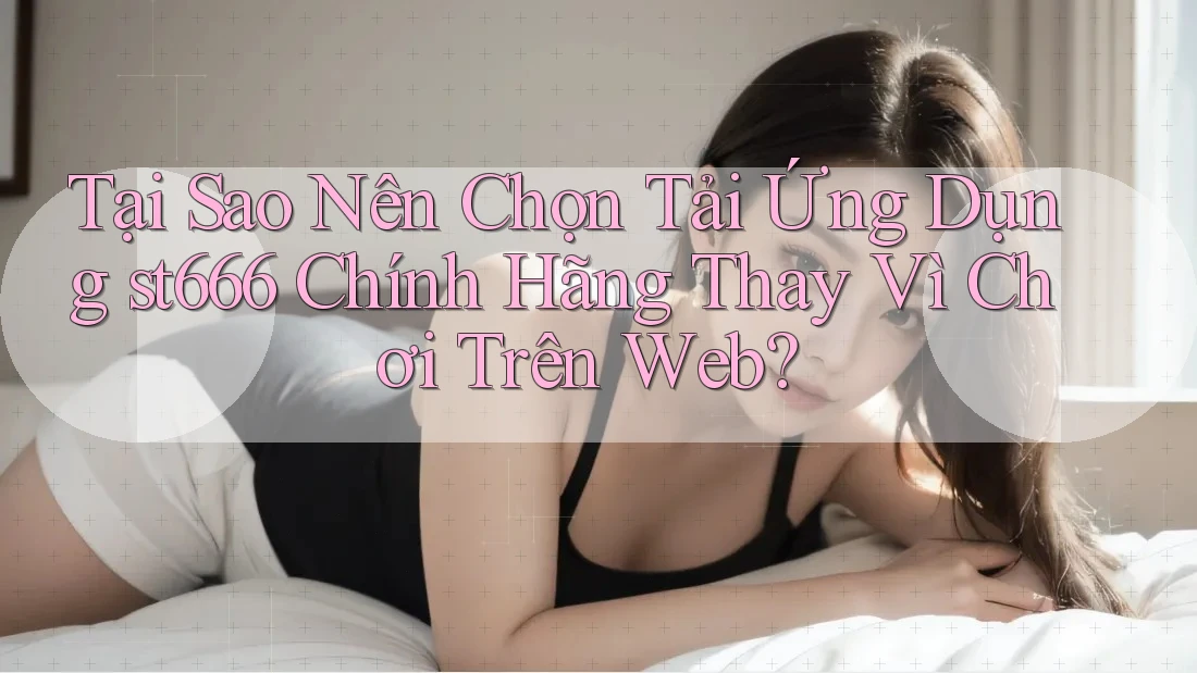 Tại Sao Nên Chọn Tải Ứng Dụng st666 Chính Hãng Thay Vì Chơi Trên Web?
