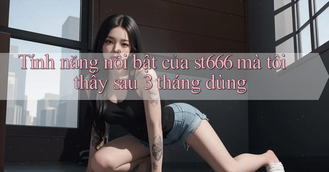 Tính năng nổi bật của st666 mà tôi thấy sau 3 tháng dùng Tính năng nổi bật của st666 mà tôi thấy sau 3 tháng dùng