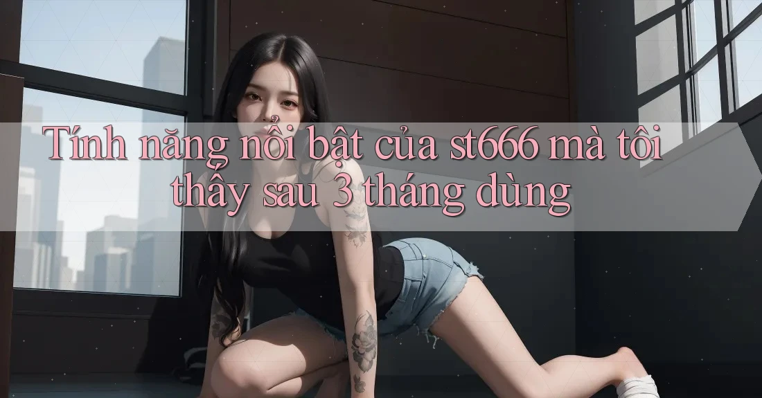 Tính năng nổi bật của st666 mà tôi thấy sau 3 tháng dùng