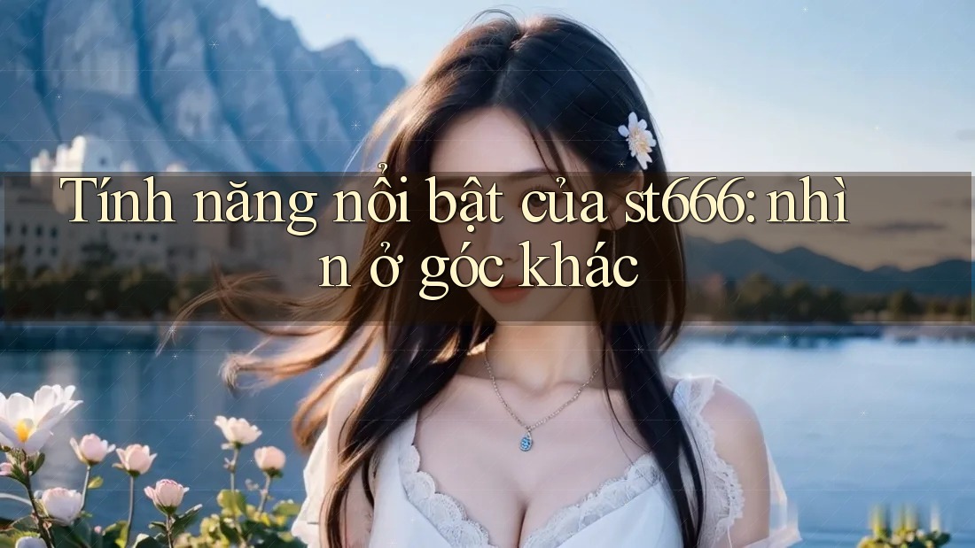 Tính năng nổi bật của st666: nhìn ở góc khác