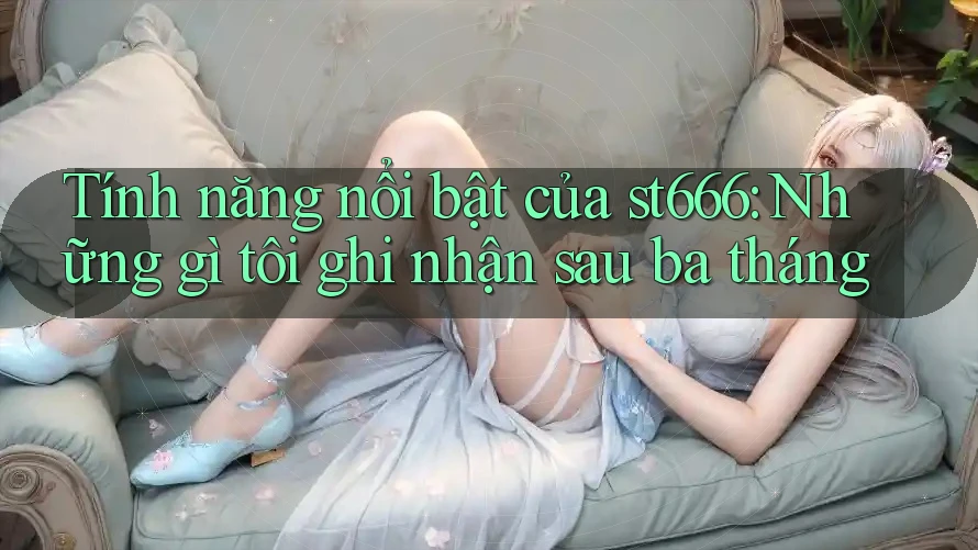 Tính năng nổi bật của st666: Những gì tôi ghi nhận sau ba tháng