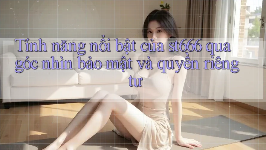 Tính năng nổi bật của st666 qua góc nhìn bảo mật và quyền riêng tư
