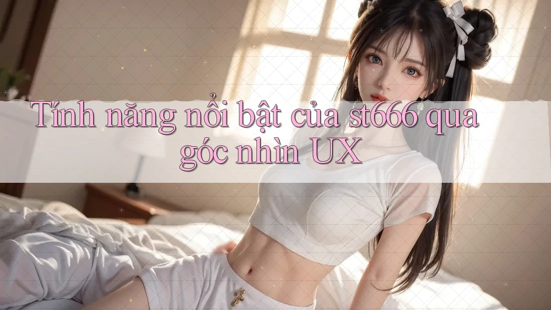 Tính năng nổi bật của st666 qua góc nhìn UX