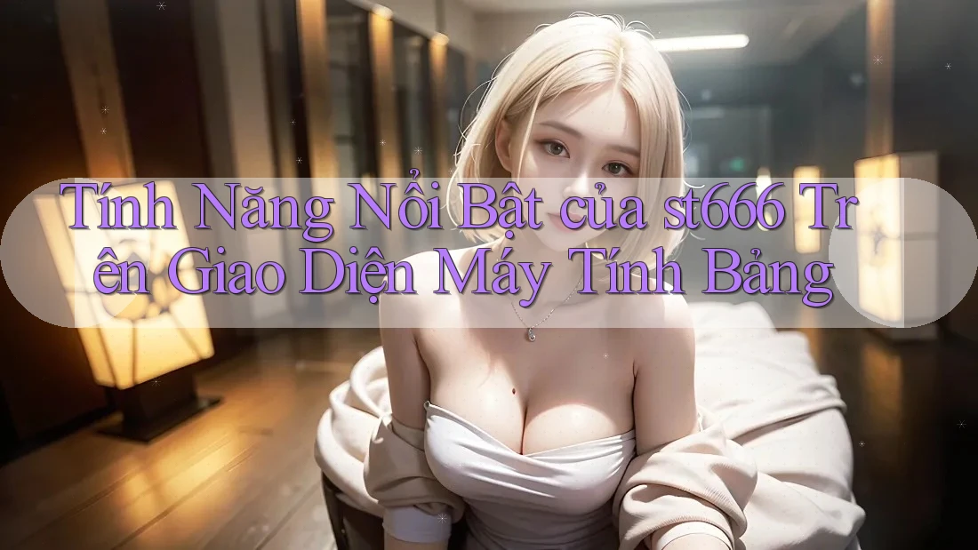 Tính Năng Nổi Bật của st666 Trên Giao Diện Máy Tính Bảng