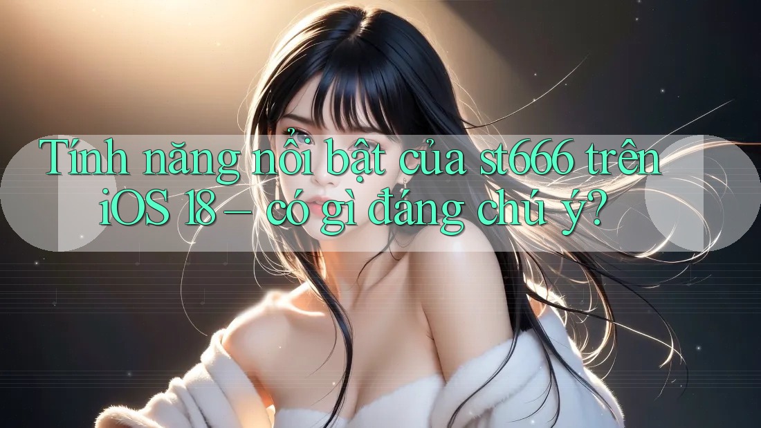 Tính năng nổi bật của st666 trên iOS 18 – có gì đáng chú ý?