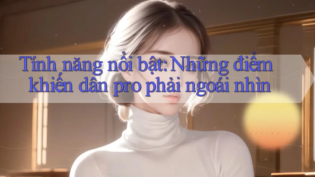 Tính năng nổi bật: Những điểm khiến dân pro phải ngoái nhìn