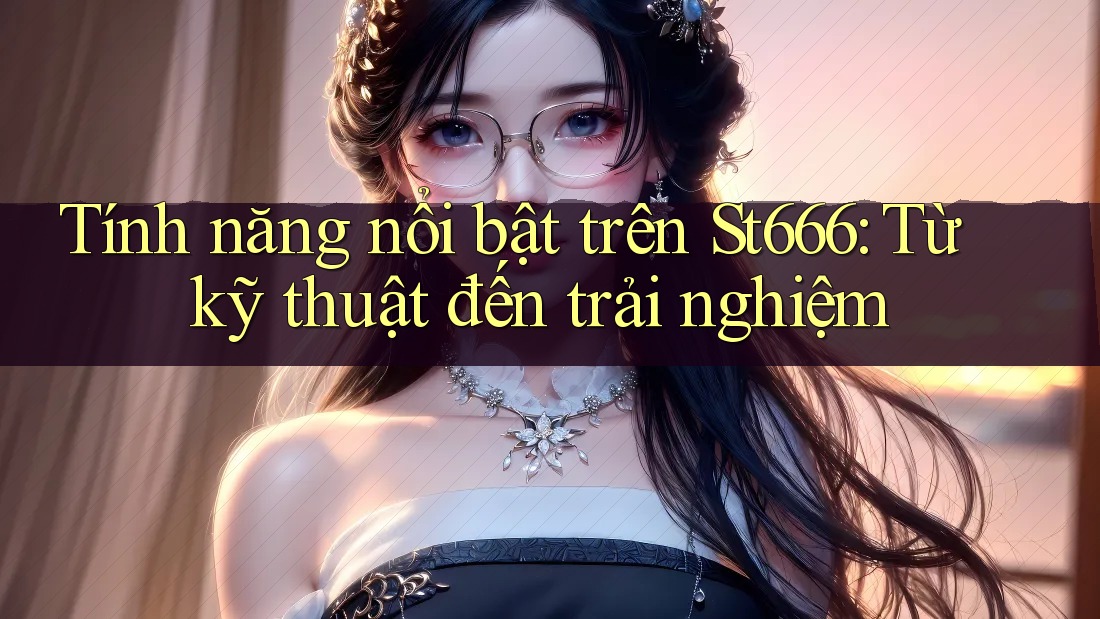 Tính năng nổi bật trên St666: Từ kỹ thuật đến trải nghiệm