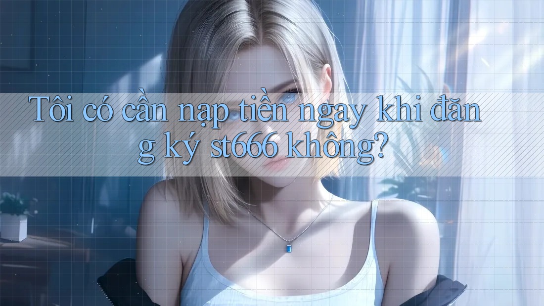 Tôi có cần nạp tiền ngay khi đăng ký st666 không?